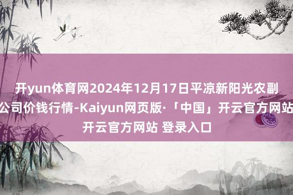 开yun体育网2024年12月17日平凉新阳光农副居品有限公司价钱行情-Kaiyun网页版·「中国」开云官方网站 登录入口