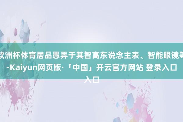 欧洲杯体育居品愚弄于其智高东说念主表、智能眼镜等-Kaiyun网页版·「中国」开云官方网站 登录入口