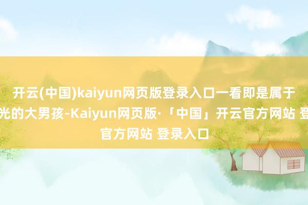 开云(中国)kaiyun网页版登录入口一看即是属于那种阳光的大男孩-Kaiyun网页版·「中国」开云官方网站 登录入口