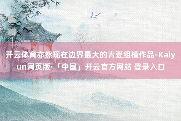 开云体育亦然现在边界最大的青瓷组模作品-Kaiyun网页版·「中国」开云官方网站 登录入口
