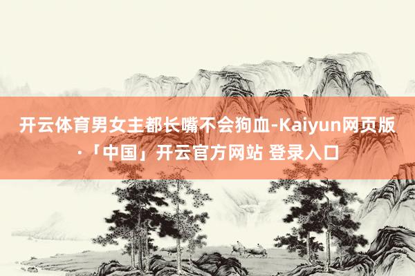 开云体育男女主都长嘴不会狗血-Kaiyun网页版·「中国」开云官方网站 登录入口