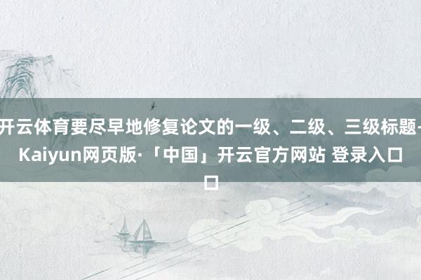 开云体育要尽早地修复论文的一级、二级、三级标题-Kaiyun网页版·「中国」开云官方网站 登录入口