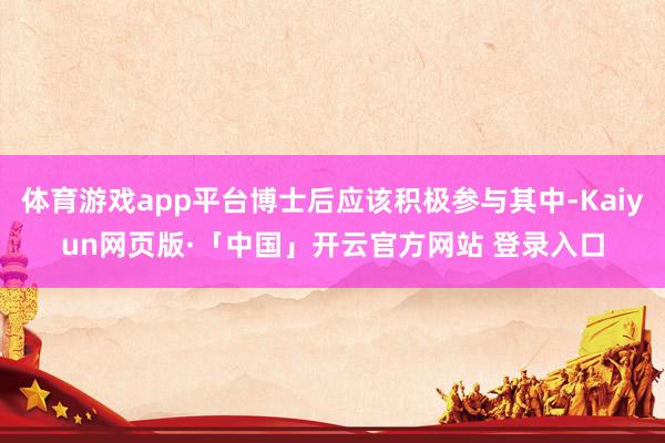体育游戏app平台博士后应该积极参与其中-Kaiyun网页版·「中国」开云官方网站 登录入口