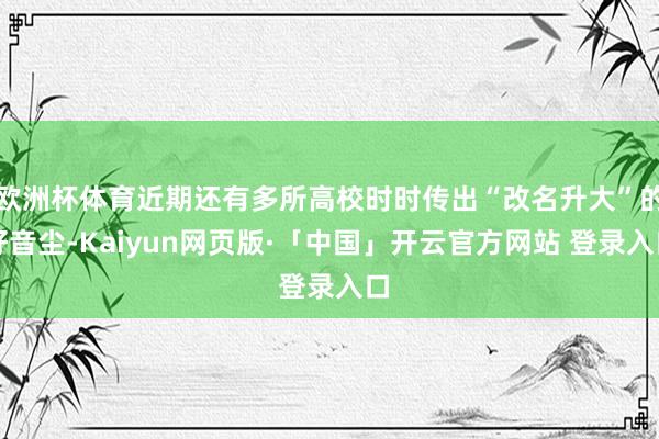 欧洲杯体育近期还有多所高校时时传出“改名升大”的好音尘-Kaiyun网页版·「中国」开云官方网站 登录入口