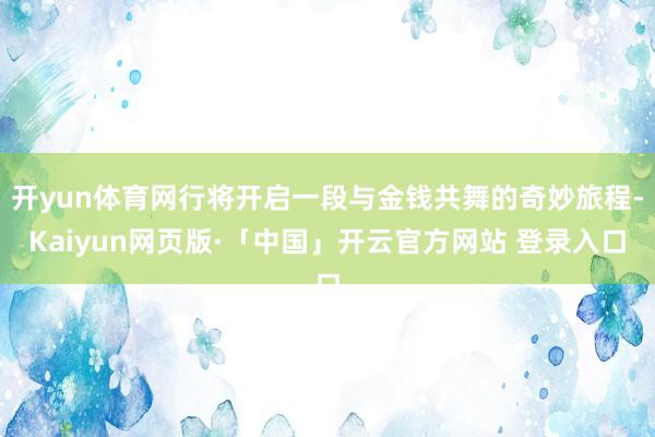 开yun体育网行将开启一段与金钱共舞的奇妙旅程-Kaiyun网页版·「中国」开云官方网站 登录入口