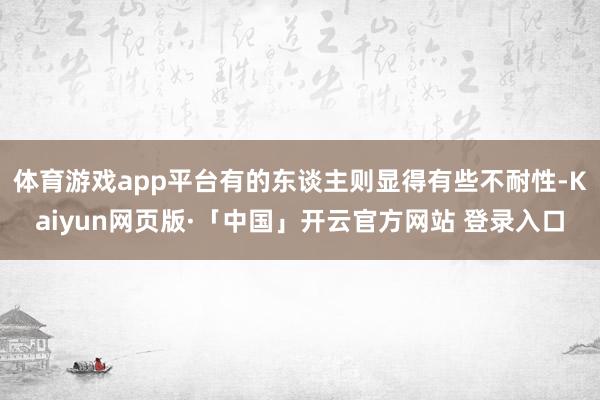 体育游戏app平台有的东谈主则显得有些不耐性-Kaiyun网页版·「中国」开云官方网站 登录入口