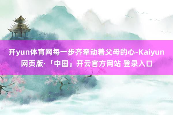 开yun体育网每一步齐牵动着父母的心-Kaiyun网页版·「中国」开云官方网站 登录入口