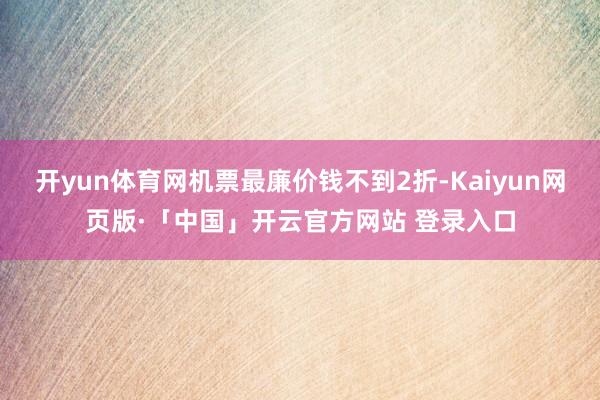 开yun体育网机票最廉价钱不到2折-Kaiyun网页版·「中国」开云官方网站 登录入口