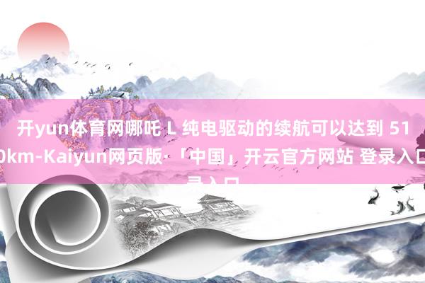 开yun体育网哪吒 L 纯电驱动的续航可以达到 510km-Kaiyun网页版·「中国」开云官方网站 登录入口