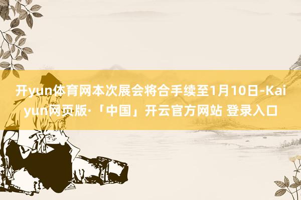 开yun体育网本次展会将合手续至1月10日-Kaiyun网页版·「中国」开云官方网站 登录入口