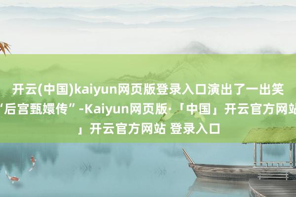 开云(中国)kaiyun网页版登录入口演出了一出笑剧版块的“后宫甄嬛传”-Kaiyun网页版·「中国」开云官方网站 登录入口