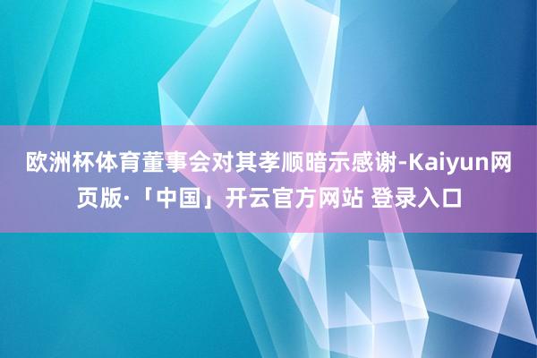欧洲杯体育董事会对其孝顺暗示感谢-Kaiyun网页版·「中国」开云官方网站 登录入口