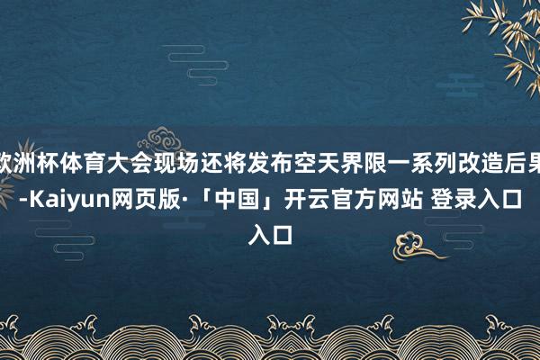 欧洲杯体育大会现场还将发布空天界限一系列改造后果-Kaiyun网页版·「中国」开云官方网站 登录入口