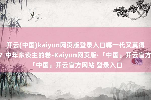 开云(中国)kaiyun网页版登录入口哪一代又莫得我方的孤寂呢？中年东谈主的卷-Kaiyun网页版·「中国」开云官方网站 登录入口