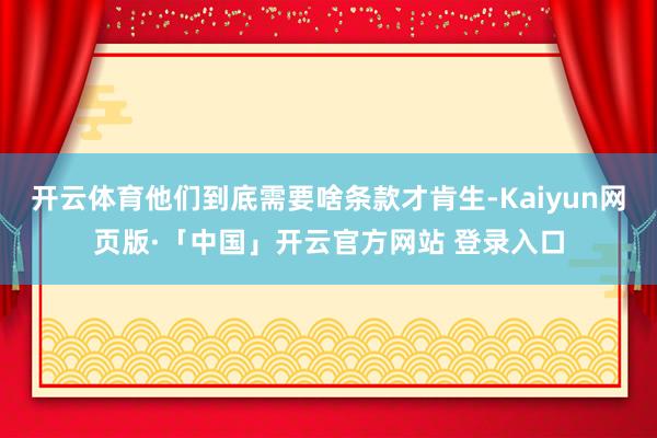 开云体育他们到底需要啥条款才肯生-Kaiyun网页版·「中国」开云官方网站 登录入口