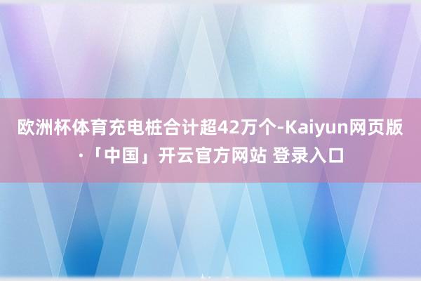 欧洲杯体育充电桩合计超42万个-Kaiyun网页版·「中国」开云官方网站 登录入口