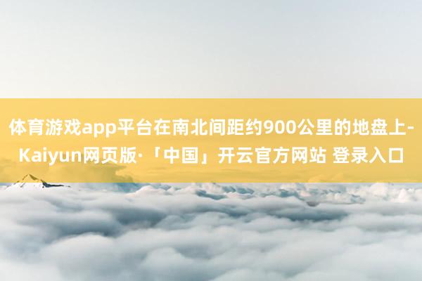 体育游戏app平台在南北间距约900公里的地盘上-Kaiyun网页版·「中国」开云官方网站 登录入口