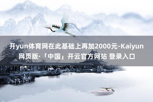 开yun体育网在此基础上再加2000元-Kaiyun网页版·「中国」开云官方网站 登录入口