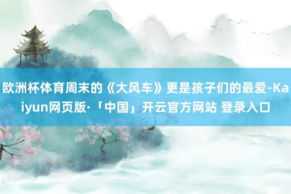 欧洲杯体育周末的《大风车》更是孩子们的最爱-Kaiyun网页版·「中国」开云官方网站 登录入口