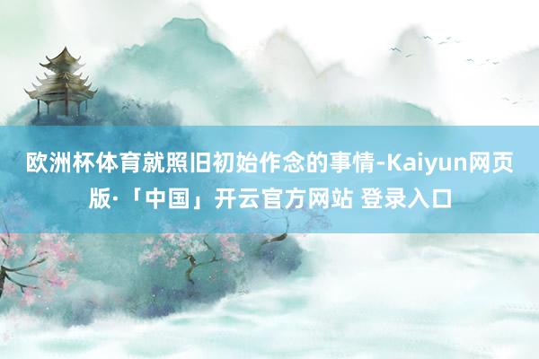 欧洲杯体育就照旧初始作念的事情-Kaiyun网页版·「中国」开云官方网站 登录入口