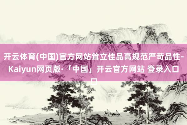 开云体育(中国)官方网站耸立佳品高规范严苛品性-Kaiyun网页版·「中国」开云官方网站 登录入口