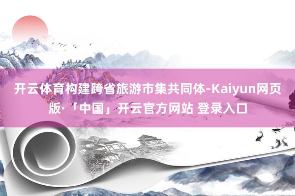 开云体育构建跨省旅游市集共同体-Kaiyun网页版·「中国」开云官方网站 登录入口