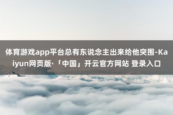 体育游戏app平台总有东说念主出来给他突围-Kaiyun网页版·「中国」开云官方网站 登录入口