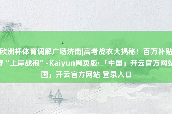 欧洲杯体育调解广场济南|高考战衣大揭秘！百万补贴，抢神券穿“上岸战袍”-Kaiyun网页版·「中国」开云官方网站 登录入口