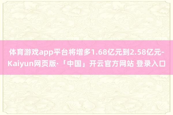 体育游戏app平台将增多1.68亿元到2.58亿元-Kaiyun网页版·「中国」开云官方网站 登录入口