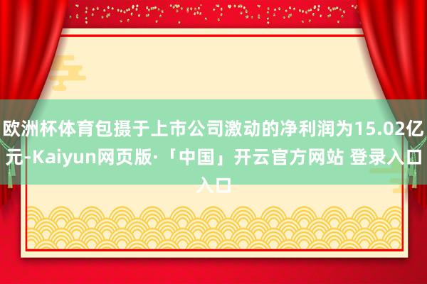 欧洲杯体育包摄于上市公司激动的净利润为15.02亿元-Kaiyun网页版·「中国」开云官方网站 登录入口