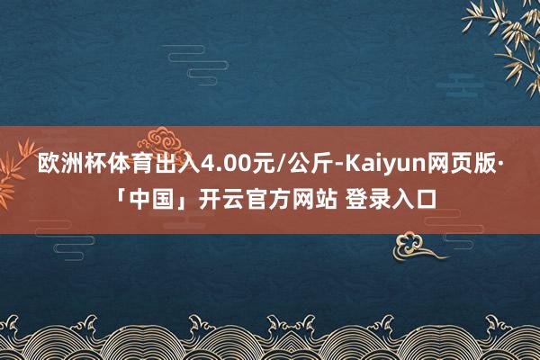 欧洲杯体育出入4.00元/公斤-Kaiyun网页版·「中国」开云官方网站 登录入口