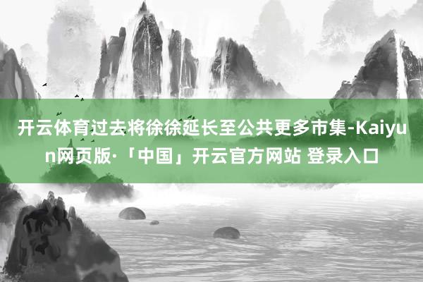 开云体育过去将徐徐延长至公共更多市集-Kaiyun网页版·「中国」开云官方网站 登录入口