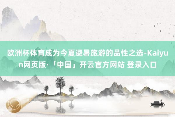 欧洲杯体育成为今夏避暑旅游的品性之选-Kaiyun网页版·「中国」开云官方网站 登录入口
