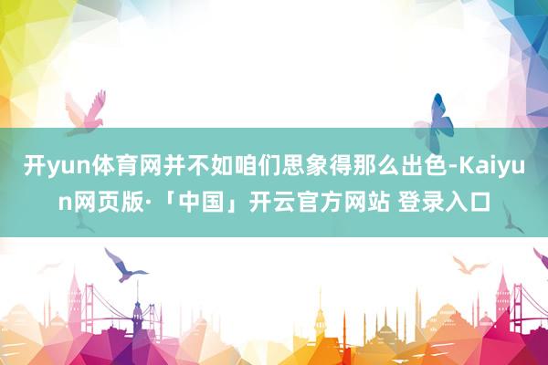 开yun体育网并不如咱们思象得那么出色-Kaiyun网页版·「中国」开云官方网站 登录入口