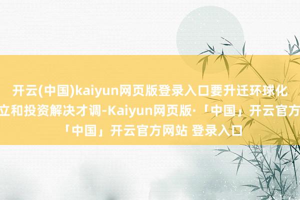 开云(中国)kaiyun网页版登录入口要升迁环球化全范围钞票树立和投资解决才调-Kaiyun网页版·「中国」开云官方网站 登录入口
