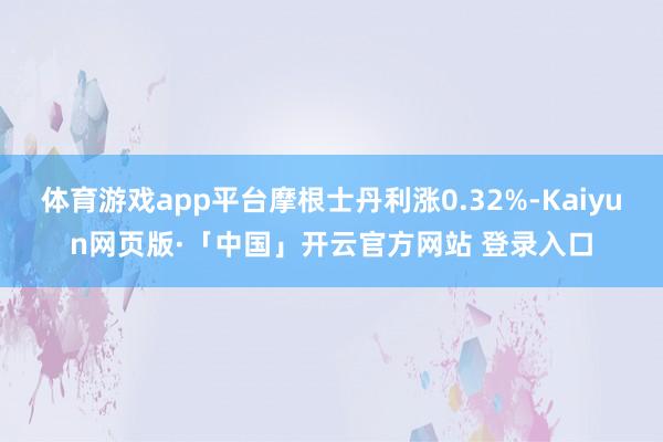 体育游戏app平台摩根士丹利涨0.32%-Kaiyun网页版·「中国」开云官方网站 登录入口