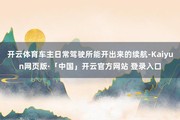 开云体育车主日常驾驶所能开出来的续航-Kaiyun网页版·「中国」开云官方网站 登录入口