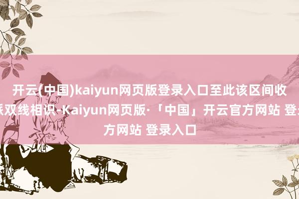 开云(中国)kaiyun网页版登录入口至此该区间收场正派双线相识-Kaiyun网页版·「中国」开云官方网站 登录入口