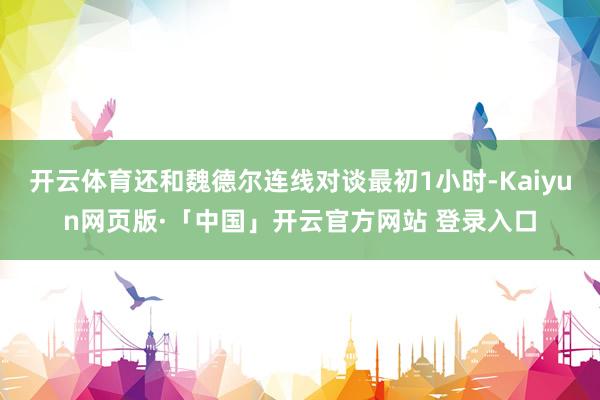 开云体育还和魏德尔连线对谈最初1小时-Kaiyun网页版·「中国」开云官方网站 登录入口