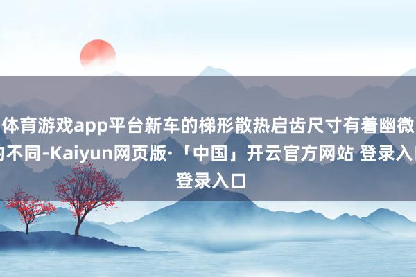 体育游戏app平台新车的梯形散热启齿尺寸有着幽微的不同-Kaiyun网页版·「中国」开云官方网站 登录入口