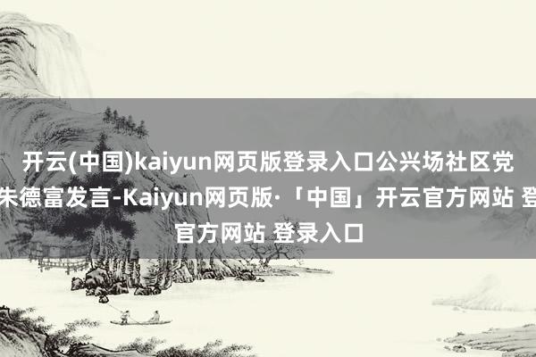 开云(中国)kaiyun网页版登录入口公兴场社区党委通知朱德富发言-Kaiyun网页版·「中国」开云官方网站 登录入口