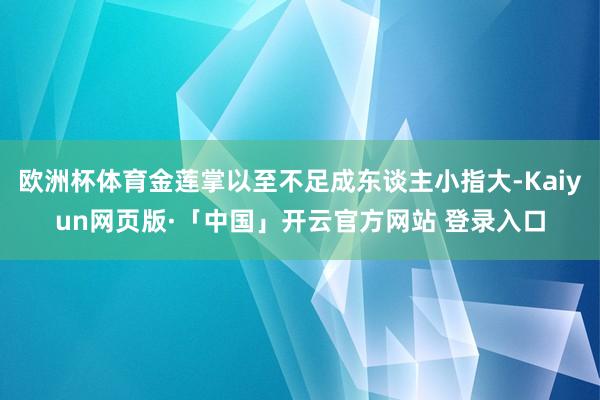 欧洲杯体育金莲掌以至不足成东谈主小指大-Kaiyun网页版·「中国」开云官方网站 登录入口