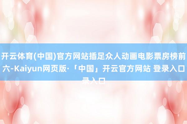 开云体育(中国)官方网站插足众人动画电影票房榜前六-Kaiyun网页版·「中国」开云官方网站 登录入口