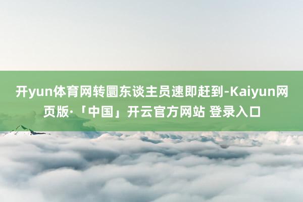 开yun体育网转圜东谈主员速即赶到-Kaiyun网页版·「中国」开云官方网站 登录入口