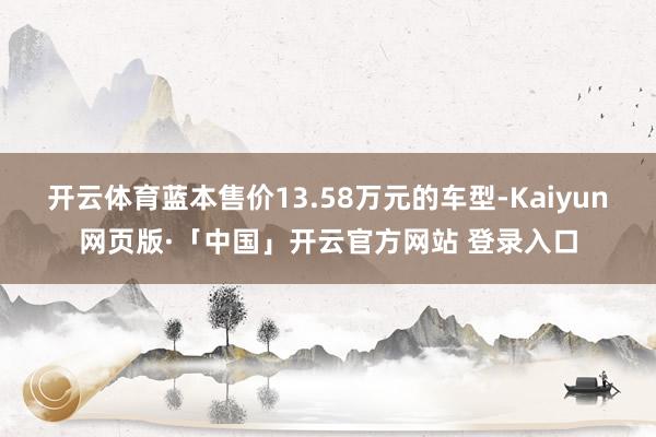 开云体育蓝本售价13.58万元的车型-Kaiyun网页版·「中国」开云官方网站 登录入口