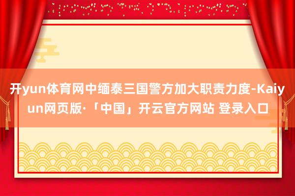 开yun体育网中缅泰三国警方加大职责力度-Kaiyun网页版·「中国」开云官方网站 登录入口