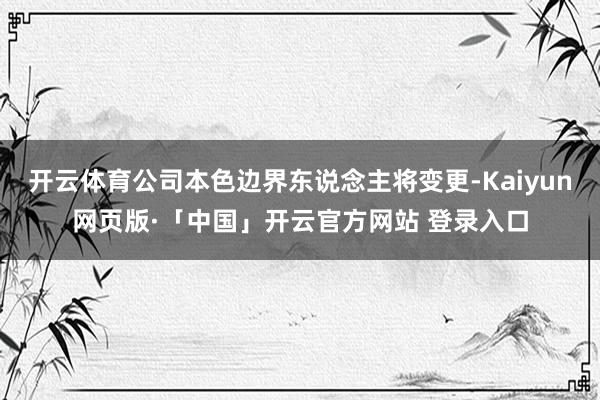 开云体育公司本色边界东说念主将变更-Kaiyun网页版·「中国」开云官方网站 登录入口
