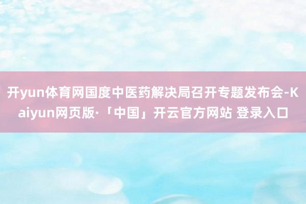 开yun体育网国度中医药解决局召开专题发布会-Kaiyun网页版·「中国」开云官方网站 登录入口