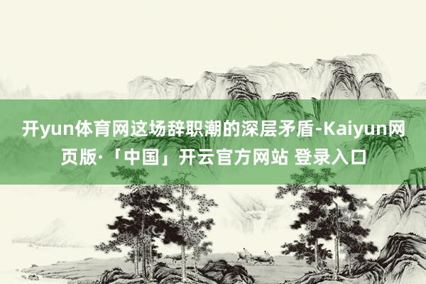 开yun体育网这场辞职潮的深层矛盾-Kaiyun网页版·「中国」开云官方网站 登录入口