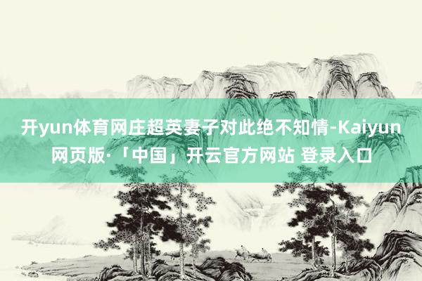 开yun体育网庄超英妻子对此绝不知情-Kaiyun网页版·「中国」开云官方网站 登录入口